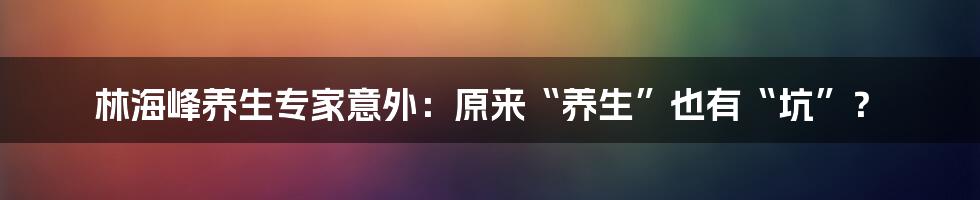 林海峰养生专家意外：原来“养生”也有“坑”？