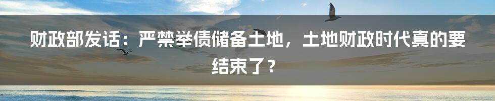 财政部发话：严禁举债储备土地，土地财政时代真的要结束了？