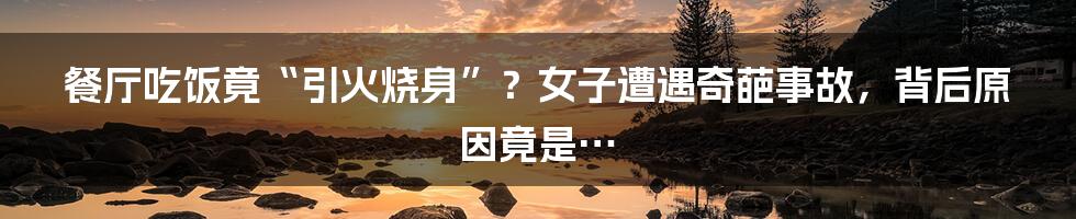 餐厅吃饭竟“引火烧身”？女子遭遇奇葩事故，背后原因竟是…