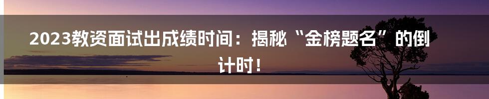 2023教资面试出成绩时间：揭秘“金榜题名”的倒计时！