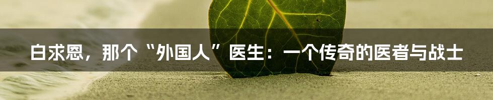 白求恩，那个“外国人”医生：一个传奇的医者与战士