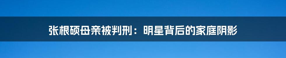 张根硕母亲被判刑：明星背后的家庭阴影