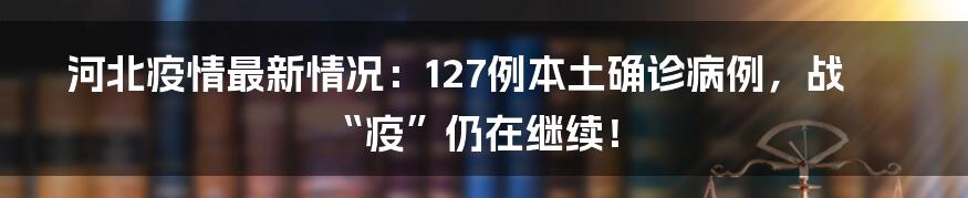 河北疫情最新情况：127例本土确诊病例，战“疫”仍在继续！