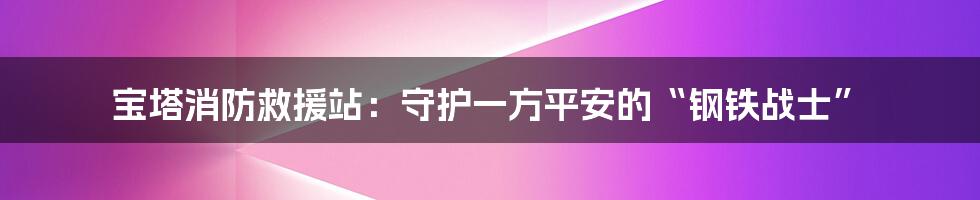 宝塔消防救援站：守护一方平安的“钢铁战士”