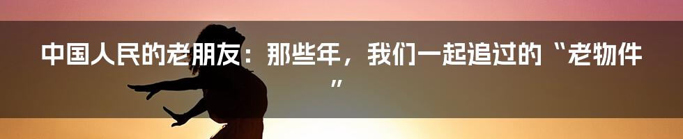 中国人民的老朋友：那些年，我们一起追过的“老物件”