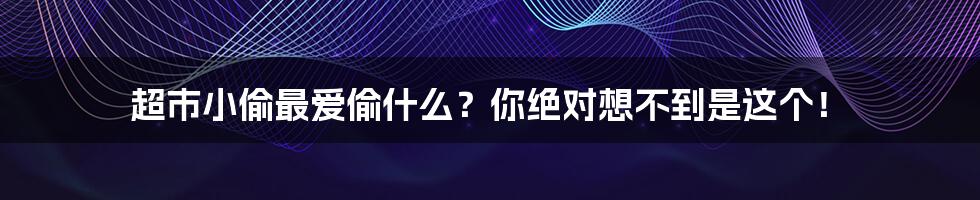 超市小偷最爱偷什么？你绝对想不到是这个！