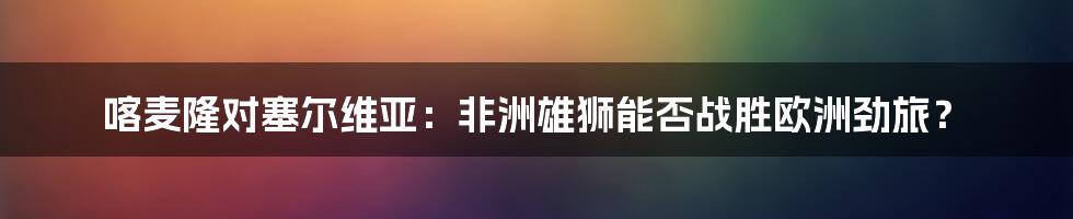 喀麦隆对塞尔维亚：非洲雄狮能否战胜欧洲劲旅？