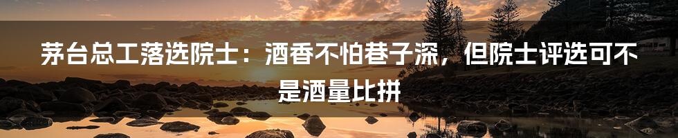 茅台总工落选院士：酒香不怕巷子深，但院士评选可不是酒量比拼