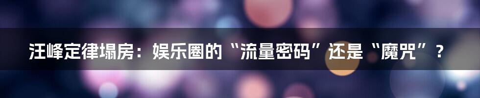 汪峰定律塌房：娱乐圈的“流量密码”还是“魔咒”？