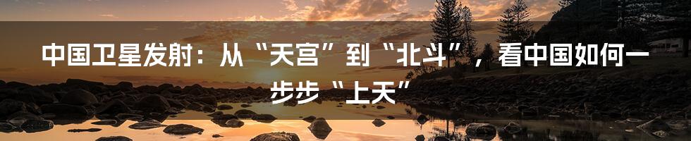 中国卫星发射：从“天宫”到“北斗”，看中国如何一步步“上天”