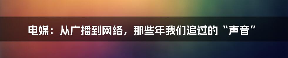 电媒：从广播到网络，那些年我们追过的“声音”