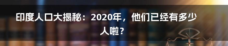 印度人口大揭秘：2020年，他们已经有多少人啦？