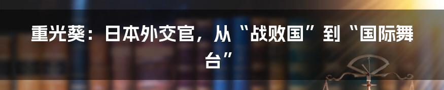 重光葵：日本外交官，从“战败国”到“国际舞台”