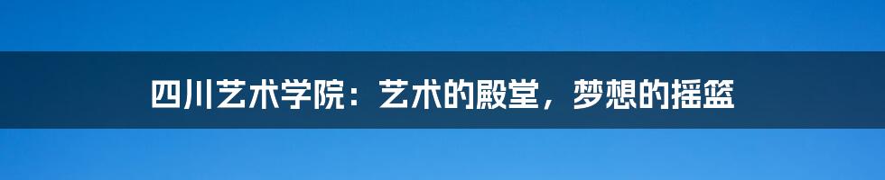 四川艺术学院：艺术的殿堂，梦想的摇篮