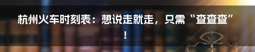 杭州火车时刻表：想说走就走，只需“查查查”！