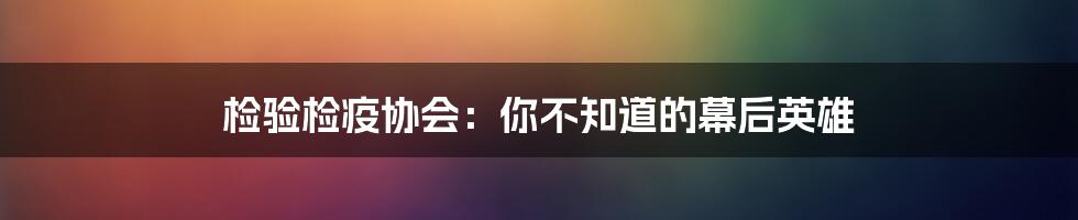 检验检疫协会：你不知道的幕后英雄