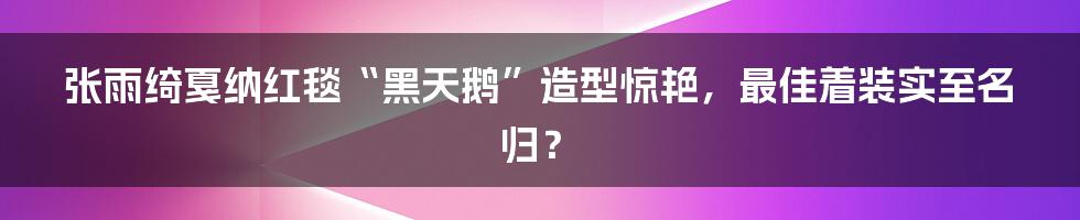 张雨绮戛纳红毯“黑天鹅”造型惊艳，最佳着装实至名归？