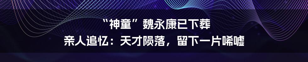 “神童”魏永康已下葬 亲人追忆：天才陨落，留下一片唏嘘