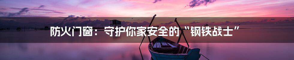 防火门窗：守护你家安全的“钢铁战士”