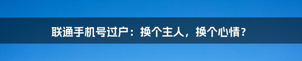 联通手机号过户：换个主人，换个心情？