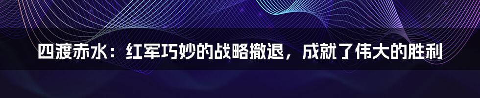 四渡赤水：红军巧妙的战略撤退，成就了伟大的胜利