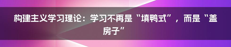 构建主义学习理论：学习不再是“填鸭式”，而是“盖房子”