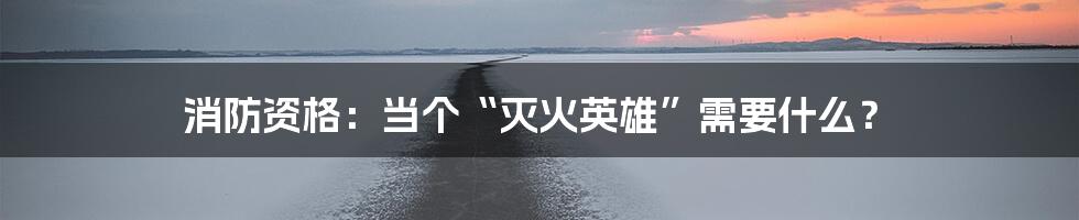 消防资格：当个“灭火英雄”需要什么？