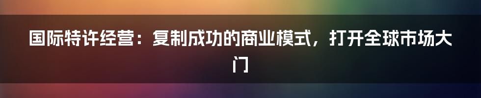 国际特许经营：复制成功的商业模式，打开全球市场大门