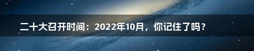 二十大召开时间：2022年10月，你记住了吗？