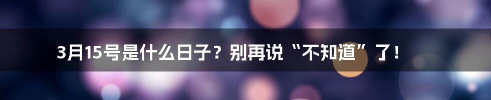 3月15号是什么日子？别再说“不知道”了！