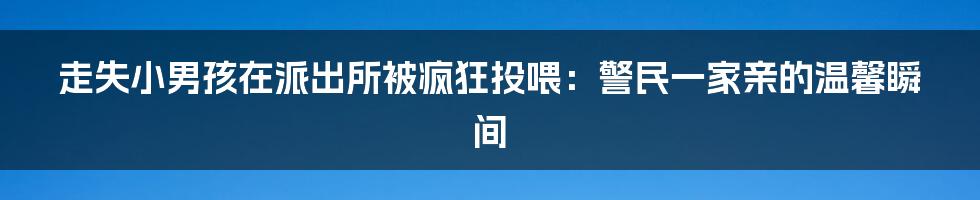 走失小男孩在派出所被疯狂投喂：警民一家亲的温馨瞬间