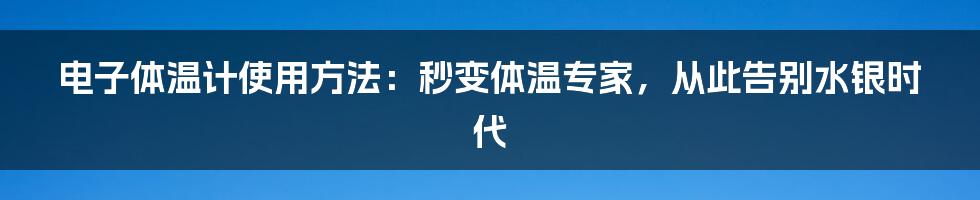 电子体温计使用方法：秒变体温专家，从此告别水银时代