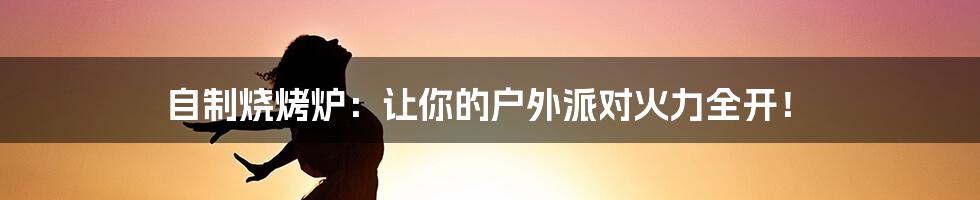 自制烧烤炉：让你的户外派对火力全开！