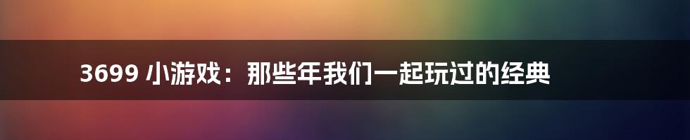 3699 小游戏：那些年我们一起玩过的经典