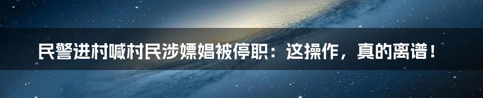 民警进村喊村民涉嫖娼被停职：这操作，真的离谱！