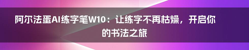 阿尔法蛋AI练字笔W10：让练字不再枯燥，开启你的书法之旅