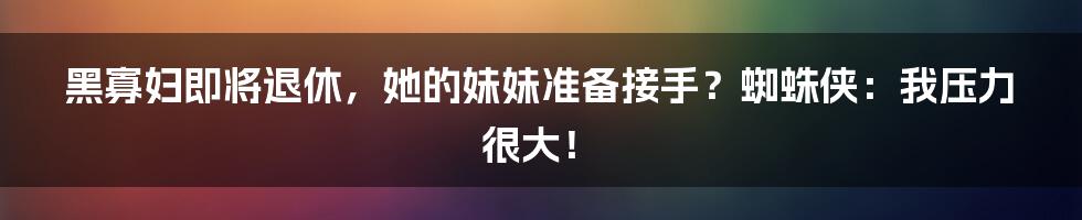 黑寡妇即将退休，她的妹妹准备接手？蜘蛛侠：我压力很大！