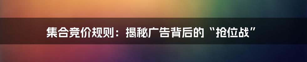 集合竞价规则：揭秘广告背后的“抢位战”