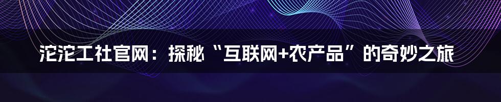 沱沱工社官网：探秘“互联网+农产品”的奇妙之旅