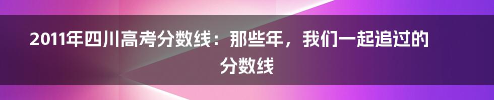 2011年四川高考分数线：那些年，我们一起追过的分数线