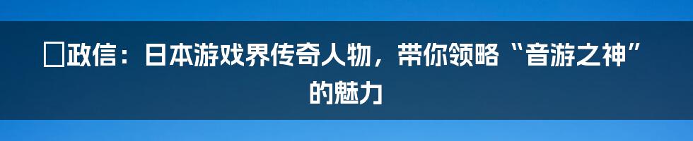 辻政信：日本游戏界传奇人物，带你领略“音游之神”的魅力