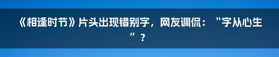 《相逢时节》片头出现错别字，网友调侃：“字从心生”？