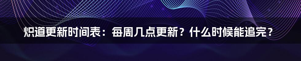 炽道更新时间表：每周几点更新？什么时候能追完？