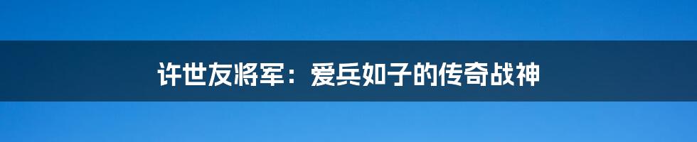 许世友将军：爱兵如子的传奇战神