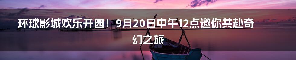 环球影城欢乐开园！9月20日中午12点邀你共赴奇幻之旅