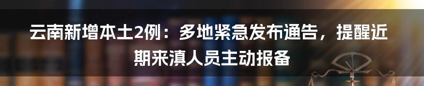 云南新增本土2例：多地紧急发布通告，提醒近期来滇人员主动报备