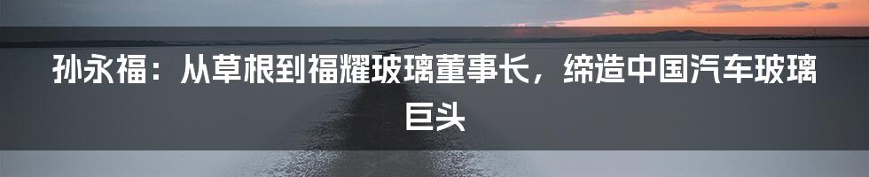 孙永福：从草根到福耀玻璃董事长，缔造中国汽车玻璃巨头