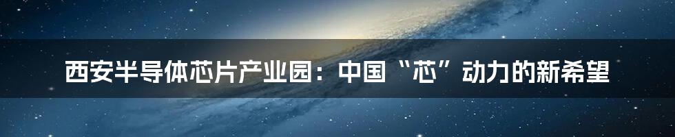 西安半导体芯片产业园：中国“芯”动力的新希望