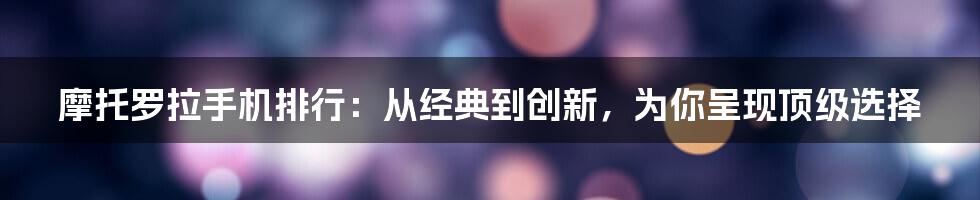 摩托罗拉手机排行：从经典到创新，为你呈现顶级选择