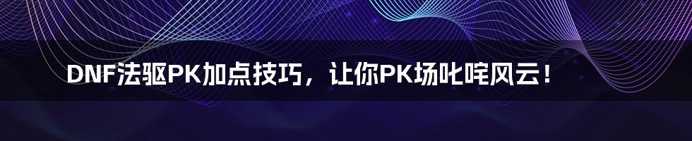 DNF法驱PK加点技巧，让你PK场叱咤风云！